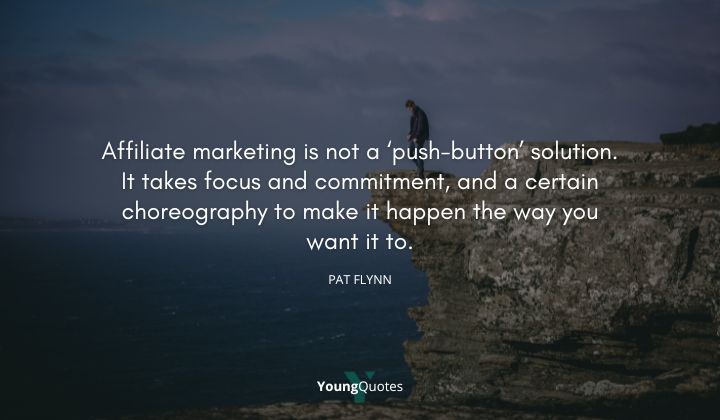 Affiliate marketing is not a ‘push-button’ solution. It takes focus and commitment, and a certain choreography to make it happen the way you want it to. — Pat Flynn