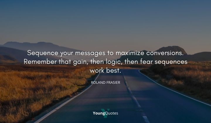 Sequence your messages to maximize conversions. Remember that gain, then logic, then fear sequences work best. ― Roland Frasier