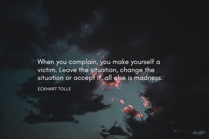 When you complain, you make yourself a victim. Leave the situation, change the situation or accept it, all else is madness. – Eckhart Tolle