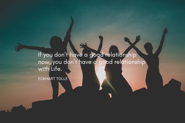 If you don’t have a good relationship now, you don’t have a good relationship with Life. – Eckhart Tolle