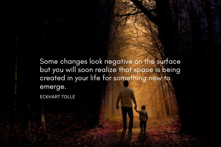 Some changes look negative on the surface but you will soon realize that space is being created in your life for something new to emerge. – Eckhart Tolle