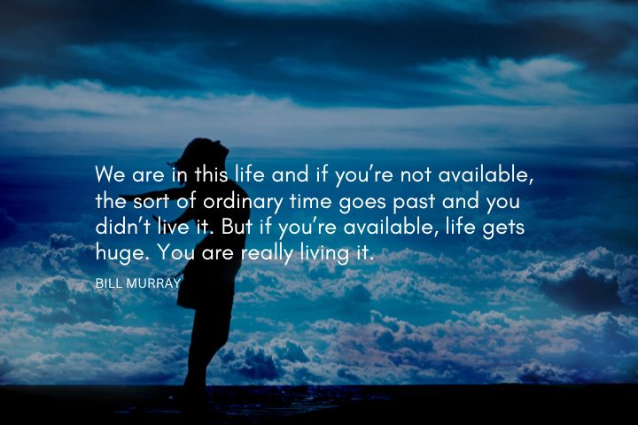 Bill Murray Quotes - We are in this life and if you’re not available, the sort of ordinary time goes past and you didn’t live it. But if you’re available, life gets huge. You are really living it.