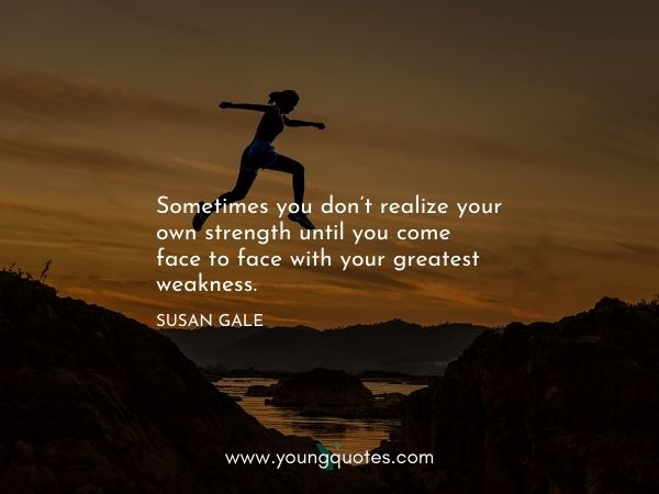 Sometimes you don’t realize your own strength until you come face to face with your greatest weakness. – Susan Gale