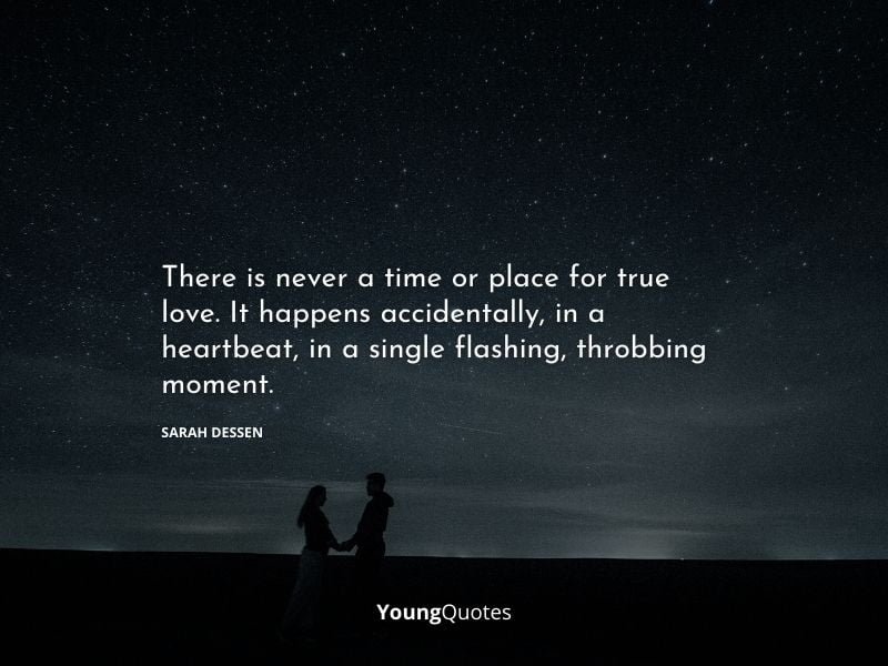 There is never a time or place for true love. It happens accidentally, in a heartbeat, in a single flashing, throbbing moment. – Sarah Dessen